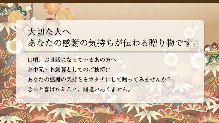 大切な人へ あなたの感謝の気持ちが伝わる贈り物です。日頃、お世話になっているあの方へ お中元・お歳暮としてのご挨拶にあなたの感謝の気持ちをカタチにして贈ってみませんか？きっと喜ばれること、間違いありません。